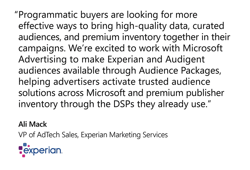 "Programmatic buyers are looking for more effective ways to bring high-quality data, curated audiences, and premium inventory together in their campaigns. We’re excited to work with Microsoft Advertising to make Experian and Audigent audiences available through Audience Packages, helping advertisers activate trusted audience solutions across Microsoft and premium publisher inventory through the DSPs they already use." Ali Mack, VP of AdTech Sales, Experian Marketing Services