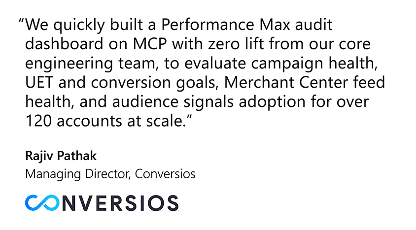  “We quickly built a Performance Max audit dashboard on MCP with zero lift from our core engineering team, to evaluate campaign health, UET and conversion goals, Merchant Center feed health, and audience signals adoption for over 120 accounts at scale.” Rajiv Pathak, Managing Director, Conversios