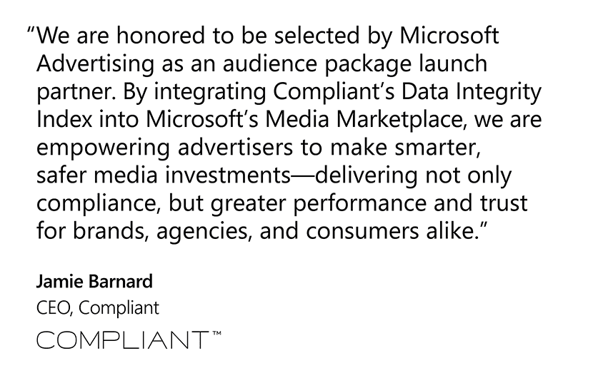 “We are honored to be selected by Microsoft Advertising as an audience package launch partner. By integrating Compliant’s Data Integrity Index into Microsoft’s Media Marketplace, we are empowering advertisers to make smarter, safer media investments—delivering not only compliance, but greater performance and trust for brands, agencies, and consumers alike.”  Jamie Barnard, CEO, Compliant